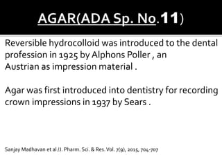 Reversible hydrocolloid was introduced to the dental
profession in 1925 by Alphons Poller , an
Austrian as impression material .
Agar was first introduced into dentistry for recording
crown impressions in 1937 by Sears .
Sanjay Madhavan et al /J. Pharm. Sci. & Res.Vol. 7(9), 2015, 704-707
 