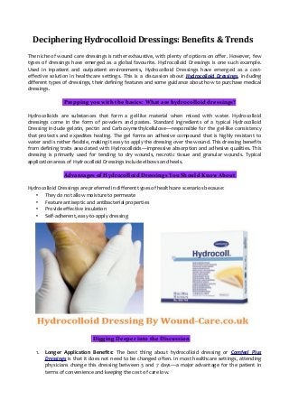 Deciphering Hydrocolloid Dressings: Benefits & Trends
The niche of wound care dressings is rather exhaustive, with plenty of options on offer. However, few
types of dressings have emerged as a global favourite. Hydrocolloid Dressings is one such example.
Used in inpatient and outpatient environments, Hydrocolloid Dressings have emerged as a cost-
effective solution in healthcare settings. This is a discussion about Hydrocolloid Dressings, including
different types of dressings, their defining features and some guidance about how to purchase medical
dressings.
Prepping you with the basics: What are hydrocolloid dressings?
Hydrocolloids are substances that form a gel-like material when mixed with water. Hydrocolloid
dressings come in the form of powders and pastes. Standard ingredients of a typical Hydrocolloid
Dressing include gelatin, pectin and Carboxymethylcellulose—responsible for the gel-like consistency
that protects and expedites healing. The gel forms an adhesive compound that is highly resistant to
water and is rather flexible, making it easy to apply the dressing over the wound. This dressing benefits
from defining traits associated with Hydrocolloids—impressive absorption and adhesive qualities. This
dressing is primarily used for tending to dry wounds, necrotic tissue and granular wounds. Typical
application areas of Hydrocolloid Dressings include elbows and heels.
Advantages of Hydrocolloid Dressings You Should Know About
Hydrocolloid Dressings are preferred in different types of healthcare scenarios because:
• They do not allow moisture to permeate
• Feature antiseptic and antibacterial properties
• Provide effective insulation
• Self-adherent, easy-to-apply dressing
Digging Deeper into the Discussion
1. Longer Application Benefits: The best thing about hydrocolloid dressing or Comfeel Plus
Dressings is that it does not need to be changed often. In most healthcare settings, attending
physicians change this dressing between 3 and 7 days—a major advantage for the patient in
terms of convenience and keeping the cost of care low.
 