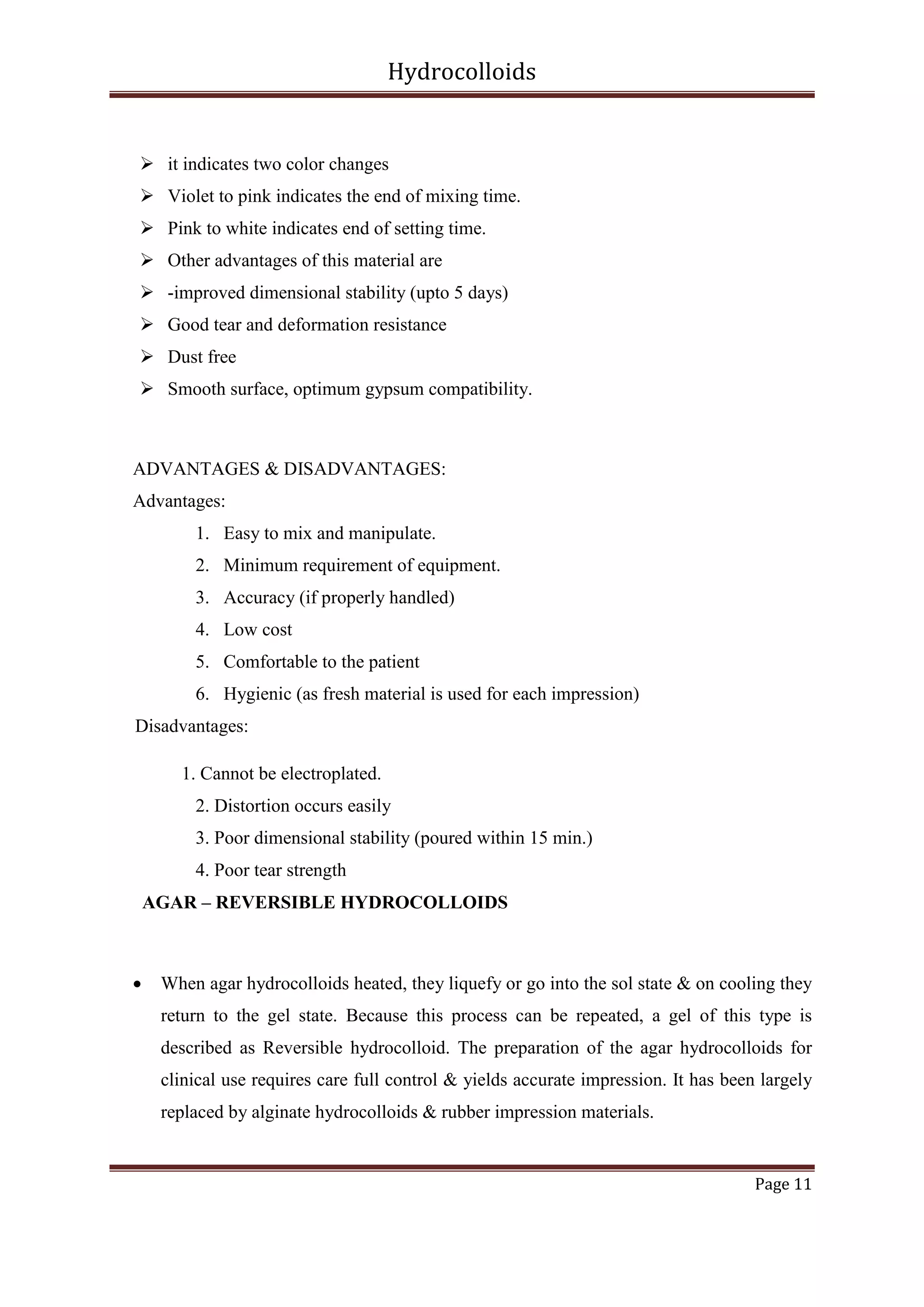 Hydrocolloids

 it indicates two color changes
 Violet to pink indicates the end of mixing time.
 Pink to white indicates end of setting time.
 Other advantages of this material are
 -improved dimensional stability (upto 5 days)
 Good tear and deformation resistance
 Dust free
 Smooth surface, optimum gypsum compatibility.

ADVANTAGES & DISADVANTAGES:
Advantages:
1. Easy to mix and manipulate.
2. Minimum requirement of equipment.
3. Accuracy (if properly handled)
4. Low cost
5. Comfortable to the patient
6. Hygienic (as fresh material is used for each impression)
Disadvantages:
1. Cannot be electroplated.
2. Distortion occurs easily
3. Poor dimensional stability (poured within 15 min.)
4. Poor tear strength
AGAR – REVERSIBLE HYDROCOLLOIDS



When agar hydrocolloids heated, they liquefy or go into the sol state & on cooling they
return to the gel state. Because this process can be repeated, a gel of this type is
described as Reversible hydrocolloid. The preparation of the agar hydrocolloids for
clinical use requires care full control & yields accurate impression. It has been largely
replaced by alginate hydrocolloids & rubber impression materials.

Page 11

 
