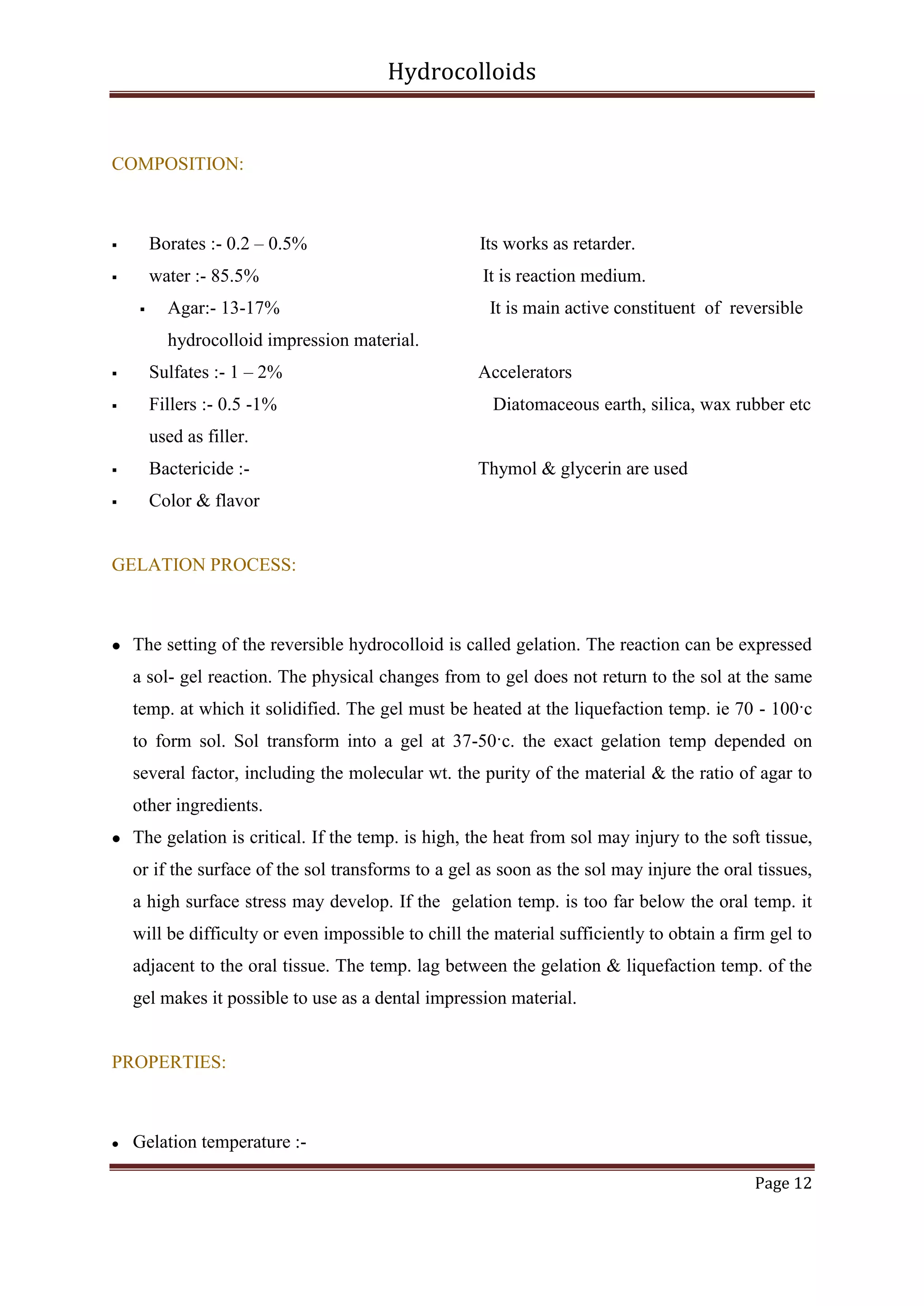 Hydrocolloids

COMPOSITION:



Borates :- 0.2 – 0.5%

Its works as retarder.



water :- 85.5%

It is reaction medium.



Agar:- 13-17%

It is main active constituent of reversible

hydrocolloid impression material.


Sulfates :- 1 – 2%



Fillers :- 0.5 -1%

Accelerators
Diatomaceous earth, silica, wax rubber etc

used as filler.


Bactericide :-



Thymol & glycerin are used

Color & flavor

GELATION PROCESS:



The setting of the reversible hydrocolloid is called gelation. The reaction can be expressed
a sol- gel reaction. The physical changes from to gel does not return to the sol at the same
temp. at which it solidified. The gel must be heated at the liquefaction temp. ie 70 - 100·c
to form sol. Sol transform into a gel at 37-50·c. the exact gelation temp depended on
several factor, including the molecular wt. the purity of the material & the ratio of agar to
other ingredients.



The gelation is critical. If the temp. is high, the heat from sol may injury to the soft tissue,
or if the surface of the sol transforms to a gel as soon as the sol may injure the oral tissues,
a high surface stress may develop. If the gelation temp. is too far below the oral temp. it
will be difficulty or even impossible to chill the material sufficiently to obtain a firm gel to
adjacent to the oral tissue. The temp. lag between the gelation & liquefaction temp. of the
gel makes it possible to use as a dental impression material.

PROPERTIES:



Gelation temperature :Page 12

 