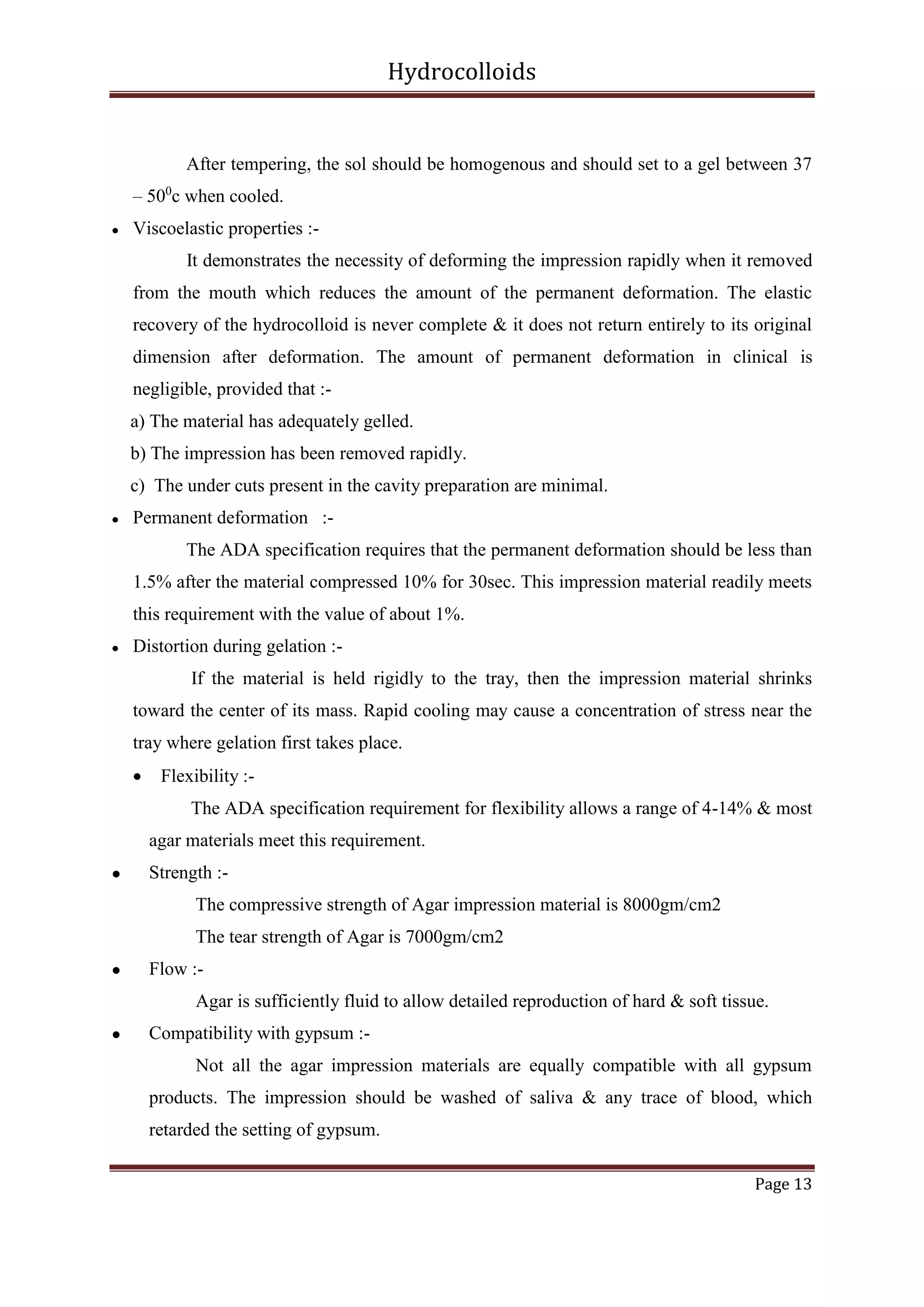 Hydrocolloids

After tempering, the sol should be homogenous and should set to a gel between 37
– 500c when cooled.


Viscoelastic properties :It demonstrates the necessity of deforming the impression rapidly when it removed
from the mouth which reduces the amount of the permanent deformation. The elastic
recovery of the hydrocolloid is never complete & it does not return entirely to its original
dimension after deformation. The amount of permanent deformation in clinical is
negligible, provided that :a) The material has adequately gelled.
b) The impression has been removed rapidly.
c) The under cuts present in the cavity preparation are minimal.



Permanent deformation :The ADA specification requires that the permanent deformation should be less than
1.5% after the material compressed 10% for 30sec. This impression material readily meets
this requirement with the value of about 1%.



Distortion during gelation :If the material is held rigidly to the tray, then the impression material shrinks
toward the center of its mass. Rapid cooling may cause a concentration of stress near the
tray where gelation first takes place.


Flexibility :The ADA specification requirement for flexibility allows a range of 4-14% & most
agar materials meet this requirement.



Strength :The compressive strength of Agar impression material is 8000gm/cm2
The tear strength of Agar is 7000gm/cm2



Flow :Agar is sufficiently fluid to allow detailed reproduction of hard & soft tissue.



Compatibility with gypsum :Not all the agar impression materials are equally compatible with all gypsum
products. The impression should be washed of saliva & any trace of blood, which
retarded the setting of gypsum.
Page 13

 