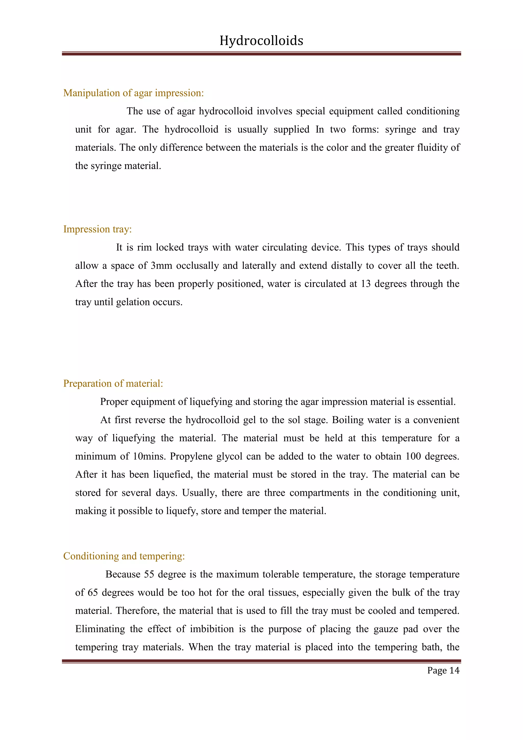 Hydrocolloids

Manipulation of agar impression:
The use of agar hydrocolloid involves special equipment called conditioning
unit for agar. The hydrocolloid is usually supplied In two forms: syringe and tray
materials. The only difference between the materials is the color and the greater fluidity of
the syringe material.

Impression tray:
It is rim locked trays with water circulating device. This types of trays should
allow a space of 3mm occlusally and laterally and extend distally to cover all the teeth.
After the tray has been properly positioned, water is circulated at 13 degrees through the
tray until gelation occurs.

Preparation of material:
Proper equipment of liquefying and storing the agar impression material is essential.
At first reverse the hydrocolloid gel to the sol stage. Boiling water is a convenient
way of liquefying the material. The material must be held at this temperature for a
minimum of 10mins. Propylene glycol can be added to the water to obtain 100 degrees.
After it has been liquefied, the material must be stored in the tray. The material can be
stored for several days. Usually, there are three compartments in the conditioning unit,
making it possible to liquefy, store and temper the material.

Conditioning and tempering:
Because 55 degree is the maximum tolerable temperature, the storage temperature
of 65 degrees would be too hot for the oral tissues, especially given the bulk of the tray
material. Therefore, the material that is used to fill the tray must be cooled and tempered.
Eliminating the effect of imbibition is the purpose of placing the gauze pad over the
tempering tray materials. When the tray material is placed into the tempering bath, the
Page 14

 