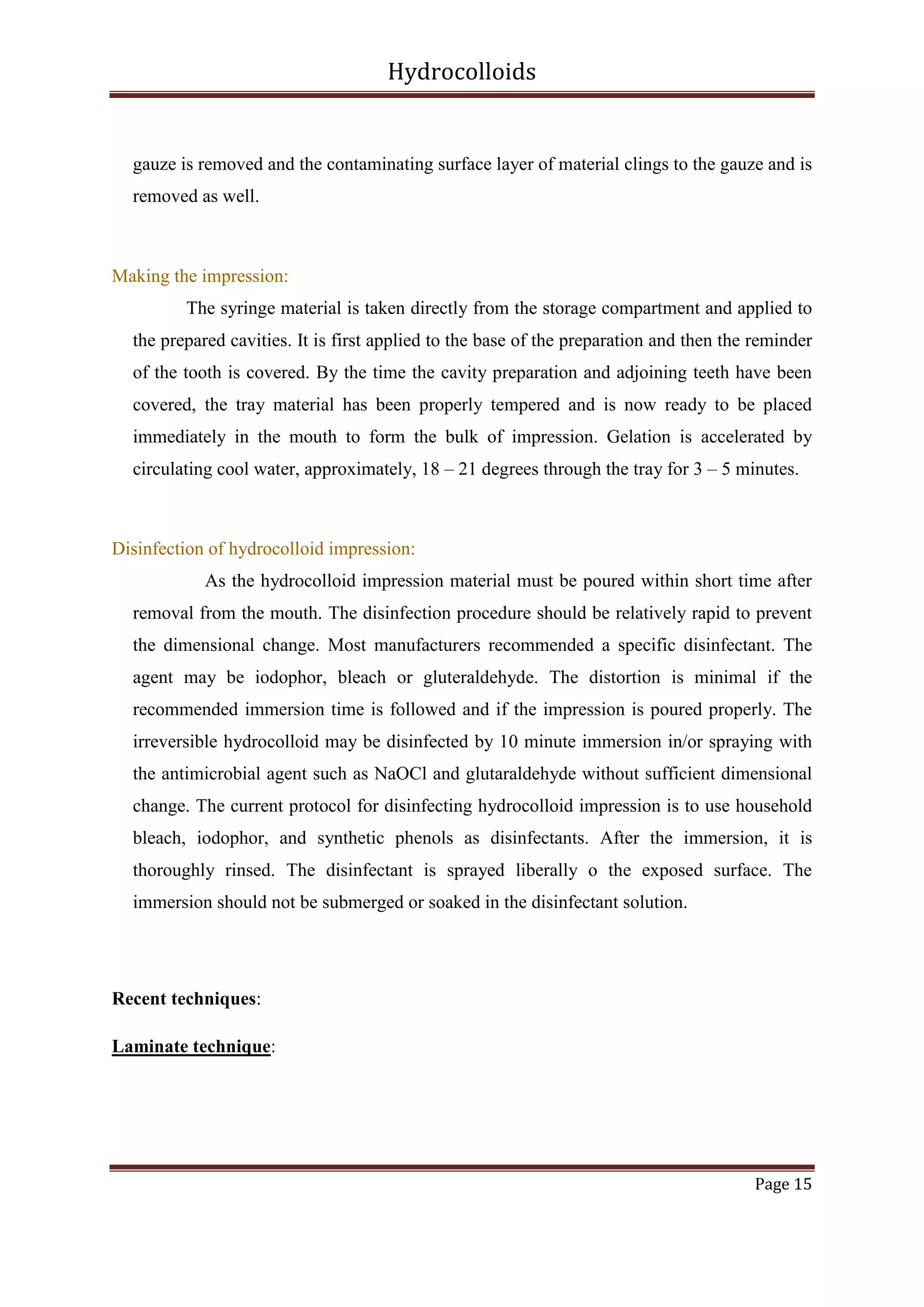 Hydrocolloids

gauze is removed and the contaminating surface layer of material clings to the gauze and is
removed as well.

Making the impression:
The syringe material is taken directly from the storage compartment and applied to
the prepared cavities. It is first applied to the base of the preparation and then the reminder
of the tooth is covered. By the time the cavity preparation and adjoining teeth have been
covered, the tray material has been properly tempered and is now ready to be placed
immediately in the mouth to form the bulk of impression. Gelation is accelerated by
circulating cool water, approximately, 18 – 21 degrees through the tray for 3 – 5 minutes.

Disinfection of hydrocolloid impression:
As the hydrocolloid impression material must be poured within short time after
removal from the mouth. The disinfection procedure should be relatively rapid to prevent
the dimensional change. Most manufacturers recommended a specific disinfectant. The
agent may be iodophor, bleach or gluteraldehyde. The distortion is minimal if the
recommended immersion time is followed and if the impression is poured properly. The
irreversible hydrocolloid may be disinfected by 10 minute immersion in/or spraying with
the antimicrobial agent such as NaOCl and glutaraldehyde without sufficient dimensional
change. The current protocol for disinfecting hydrocolloid impression is to use household
bleach, iodophor, and synthetic phenols as disinfectants. After the immersion, it is
thoroughly rinsed. The disinfectant is sprayed liberally o the exposed surface. The
immersion should not be submerged or soaked in the disinfectant solution.

Recent techniques:
Laminate technique:

Page 15

 
