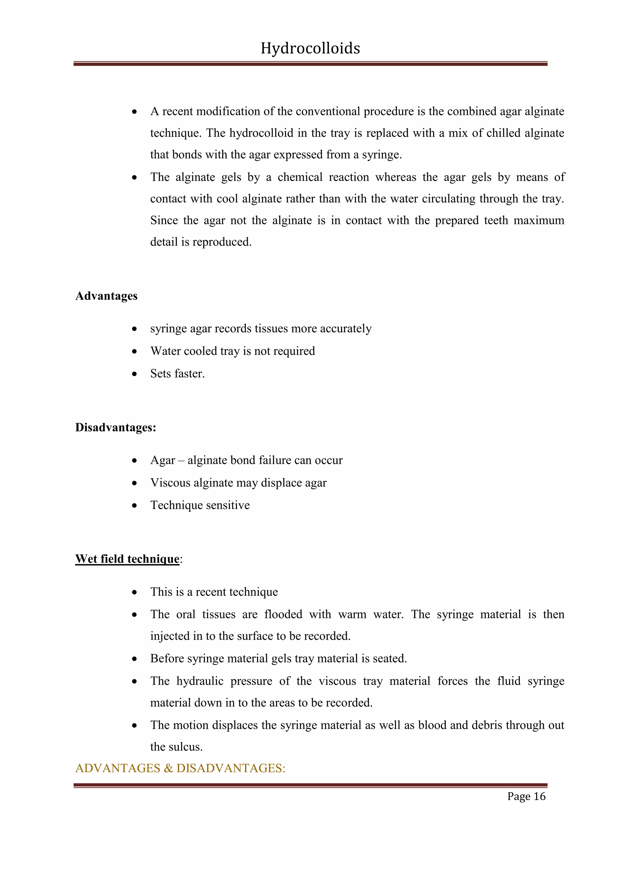 Hydrocolloids



A recent modification of the conventional procedure is the combined agar alginate
technique. The hydrocolloid in the tray is replaced with a mix of chilled alginate
that bonds with the agar expressed from a syringe.



The alginate gels by a chemical reaction whereas the agar gels by means of
contact with cool alginate rather than with the water circulating through the tray.
Since the agar not the alginate is in contact with the prepared teeth maximum
detail is reproduced.

Advantages


syringe agar records tissues more accurately



Water cooled tray is not required



Sets faster.

Disadvantages:


Agar – alginate bond failure can occur



Viscous alginate may displace agar



Technique sensitive

Wet field technique:


This is a recent technique



The oral tissues are flooded with warm water. The syringe material is then
injected in to the surface to be recorded.



Before syringe material gels tray material is seated.



The hydraulic pressure of the viscous tray material forces the fluid syringe
material down in to the areas to be recorded.



The motion displaces the syringe material as well as blood and debris through out
the sulcus.

ADVANTAGES & DISADVANTAGES:
Page 16

 