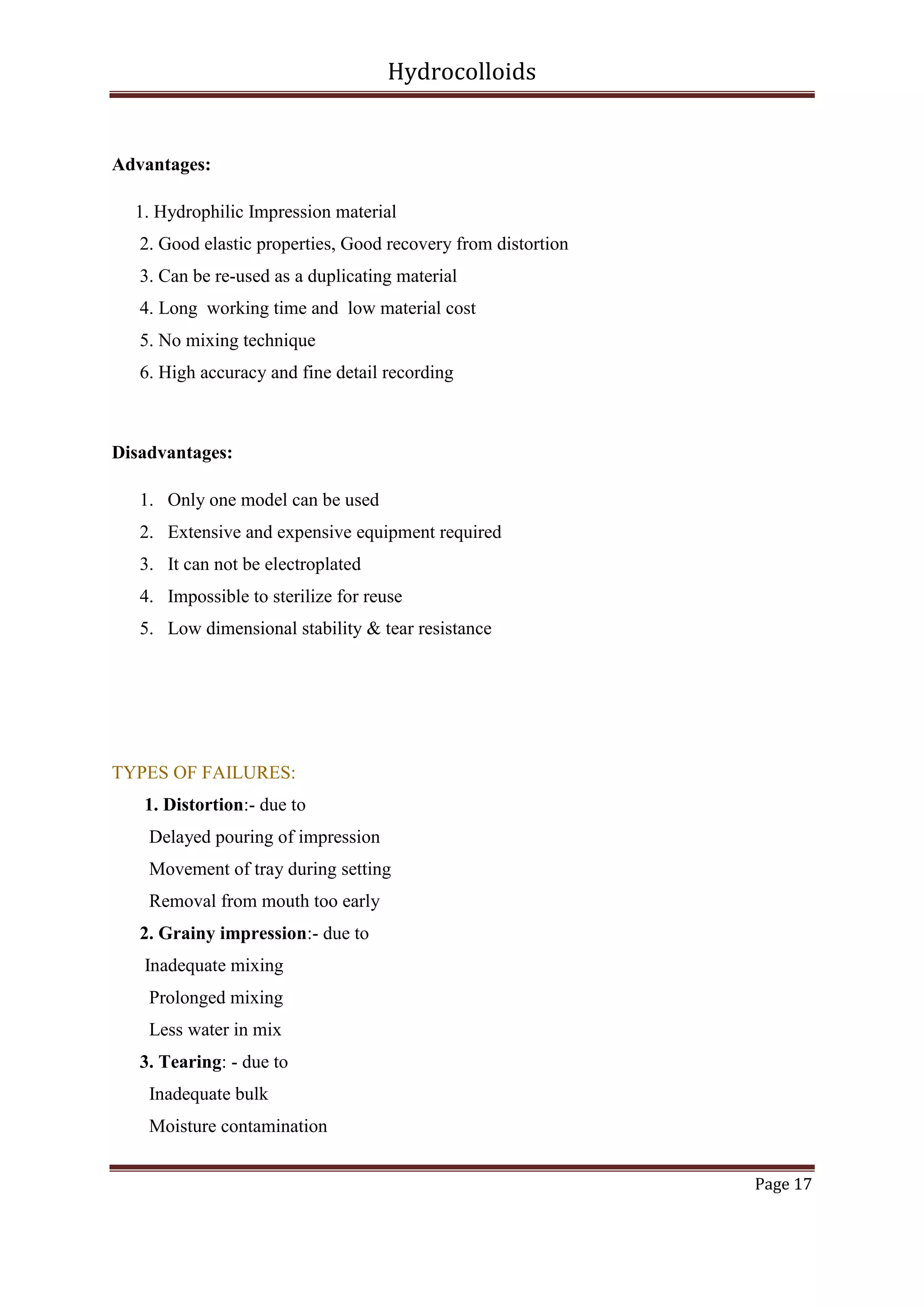 Hydrocolloids

Advantages:
1. Hydrophilic Impression material
2. Good elastic properties, Good recovery from distortion
3. Can be re-used as a duplicating material
4. Long working time and low material cost
5. No mixing technique
6. High accuracy and fine detail recording

Disadvantages:
1. Only one model can be used
2. Extensive and expensive equipment required
3. It can not be electroplated
4. Impossible to sterilize for reuse
5. Low dimensional stability & tear resistance

TYPES OF FAILURES:
1. Distortion:- due to
Delayed pouring of impression
Movement of tray during setting
Removal from mouth too early
2. Grainy impression:- due to
Inadequate mixing
Prolonged mixing
Less water in mix
3. Tearing: - due to
Inadequate bulk
Moisture contamination
Page 17

 