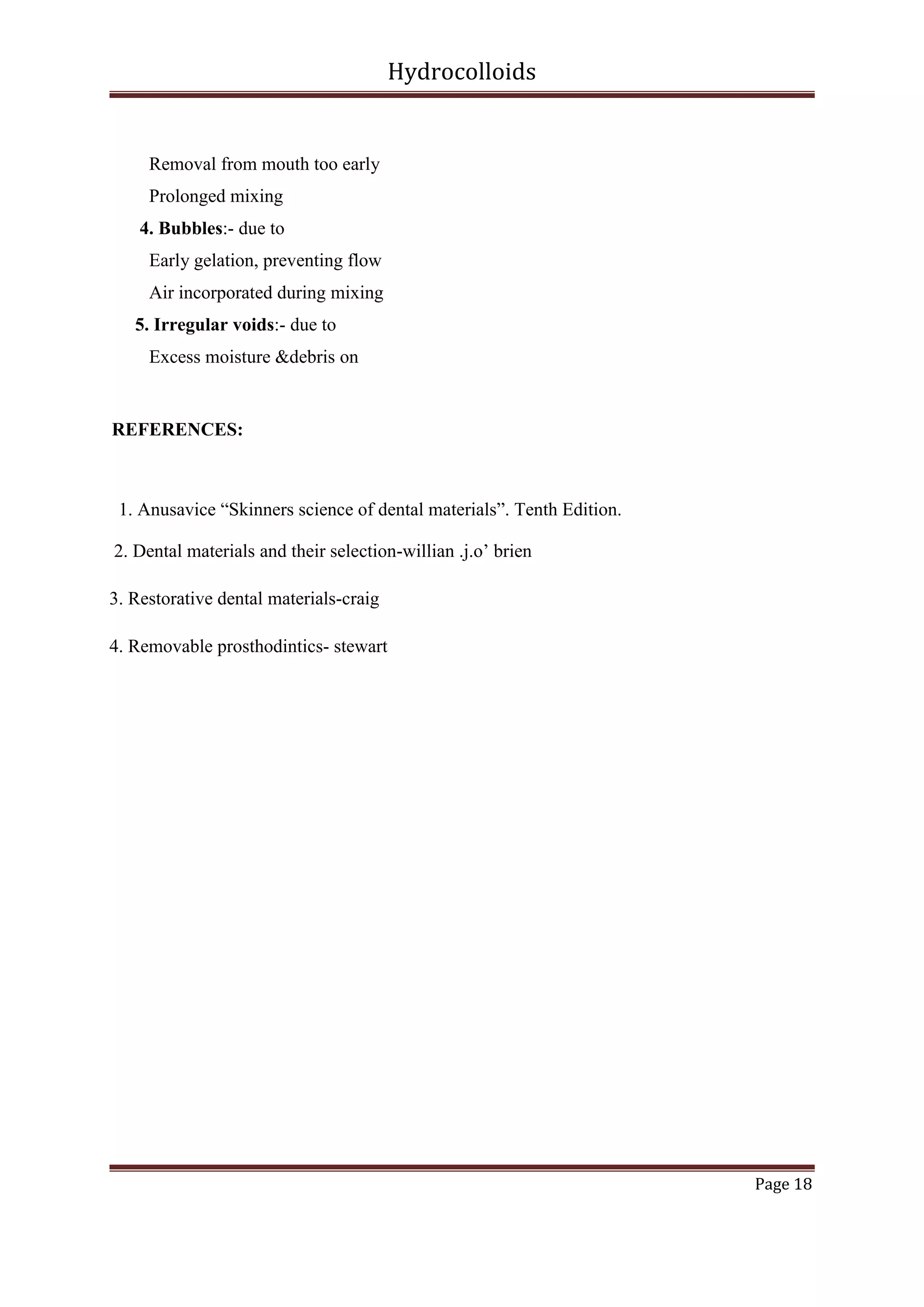 Hydrocolloids

Removal from mouth too early
Prolonged mixing
4. Bubbles:- due to
Early gelation, preventing flow
Air incorporated during mixing
5. Irregular voids:- due to
Excess moisture &debris on

REFERENCES:

1. Anusavice “Skinners science of dental materials”. Tenth Edition.
2. Dental materials and their selection-willian .j.o’ brien
3. Restorative dental materials-craig
4. Removable prosthodintics- stewart

Page 18

 