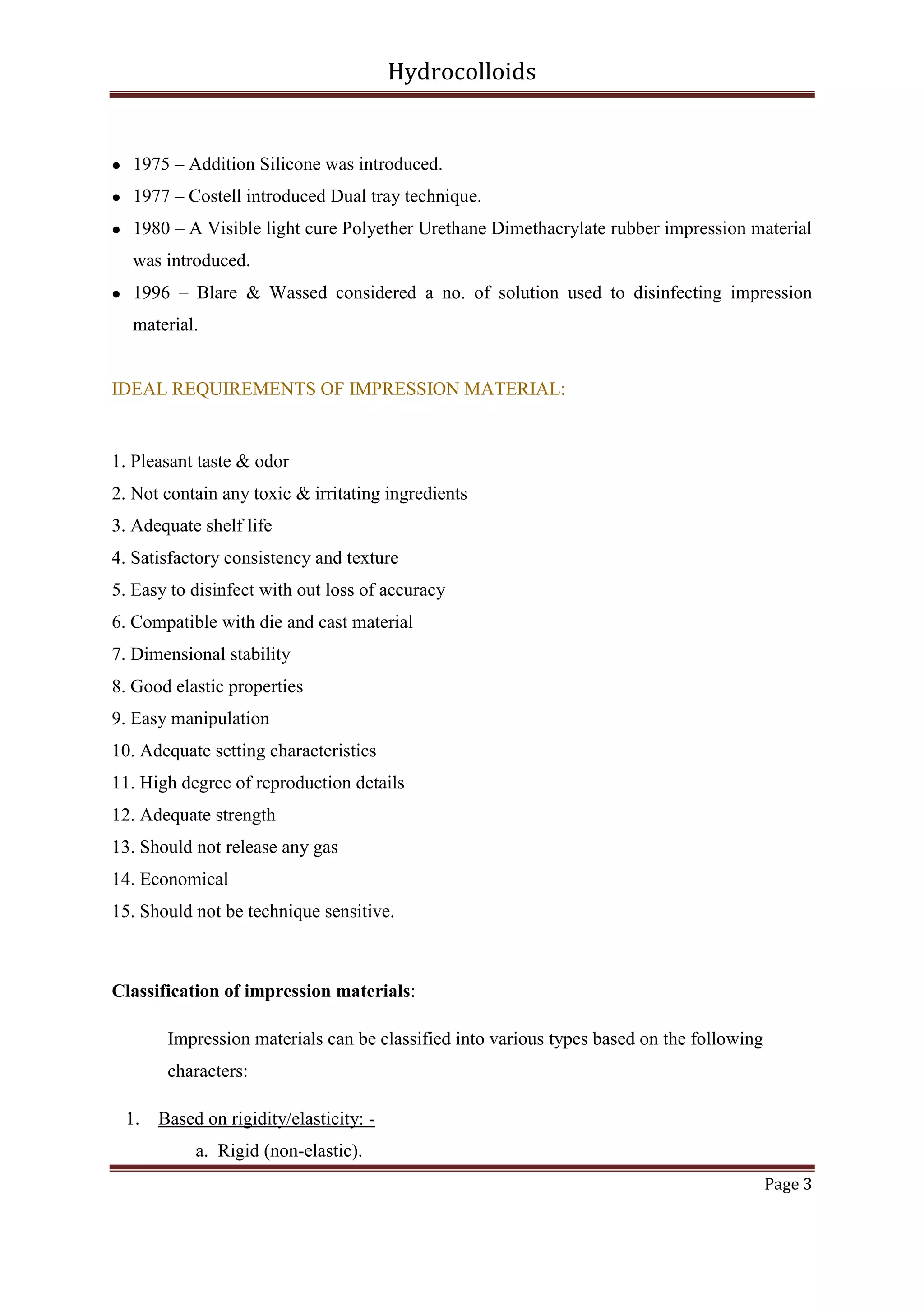 Hydrocolloids



1975 – Addition Silicone was introduced.



1977 – Costell introduced Dual tray technique.



1980 – A Visible light cure Polyether Urethane Dimethacrylate rubber impression material
was introduced.



1996 – Blare & Wassed considered a no. of solution used to disinfecting impression
material.

IDEAL REQUIREMENTS OF IMPRESSION MATERIAL:

1. Pleasant taste & odor
2. Not contain any toxic & irritating ingredients
3. Adequate shelf life
4. Satisfactory consistency and texture
5. Easy to disinfect with out loss of accuracy
6. Compatible with die and cast material
7. Dimensional stability
8. Good elastic properties
9. Easy manipulation
10. Adequate setting characteristics
11. High degree of reproduction details
12. Adequate strength
13. Should not release any gas
14. Economical
15. Should not be technique sensitive.

Classification of impression materials:
Impression materials can be classified into various types based on the following
characters:
1. Based on rigidity/elasticity: a. Rigid (non-elastic).
Page 3

 