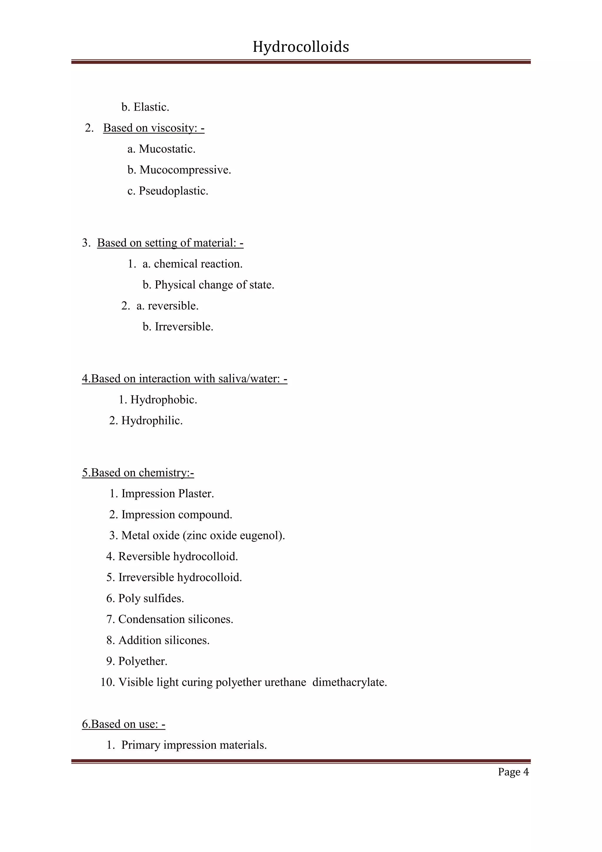 Hydrocolloids

b. Elastic.
2. Based on viscosity: a. Mucostatic.
b. Mucocompressive.
c. Pseudoplastic.

3. Based on setting of material: 1. a. chemical reaction.
b. Physical change of state.
2. a. reversible.
b. Irreversible.

4.Based on interaction with saliva/water: 1. Hydrophobic.
2. Hydrophilic.

5.Based on chemistry:1. Impression Plaster.
2. Impression compound.
3. Metal oxide (zinc oxide eugenol).
4. Reversible hydrocolloid.
5. Irreversible hydrocolloid.
6. Poly sulfides.
7. Condensation silicones.
8. Addition silicones.
9. Polyether.
10. Visible light curing polyether urethane dimethacrylate.

6.Based on use: 1. Primary impression materials.
Page 4

 