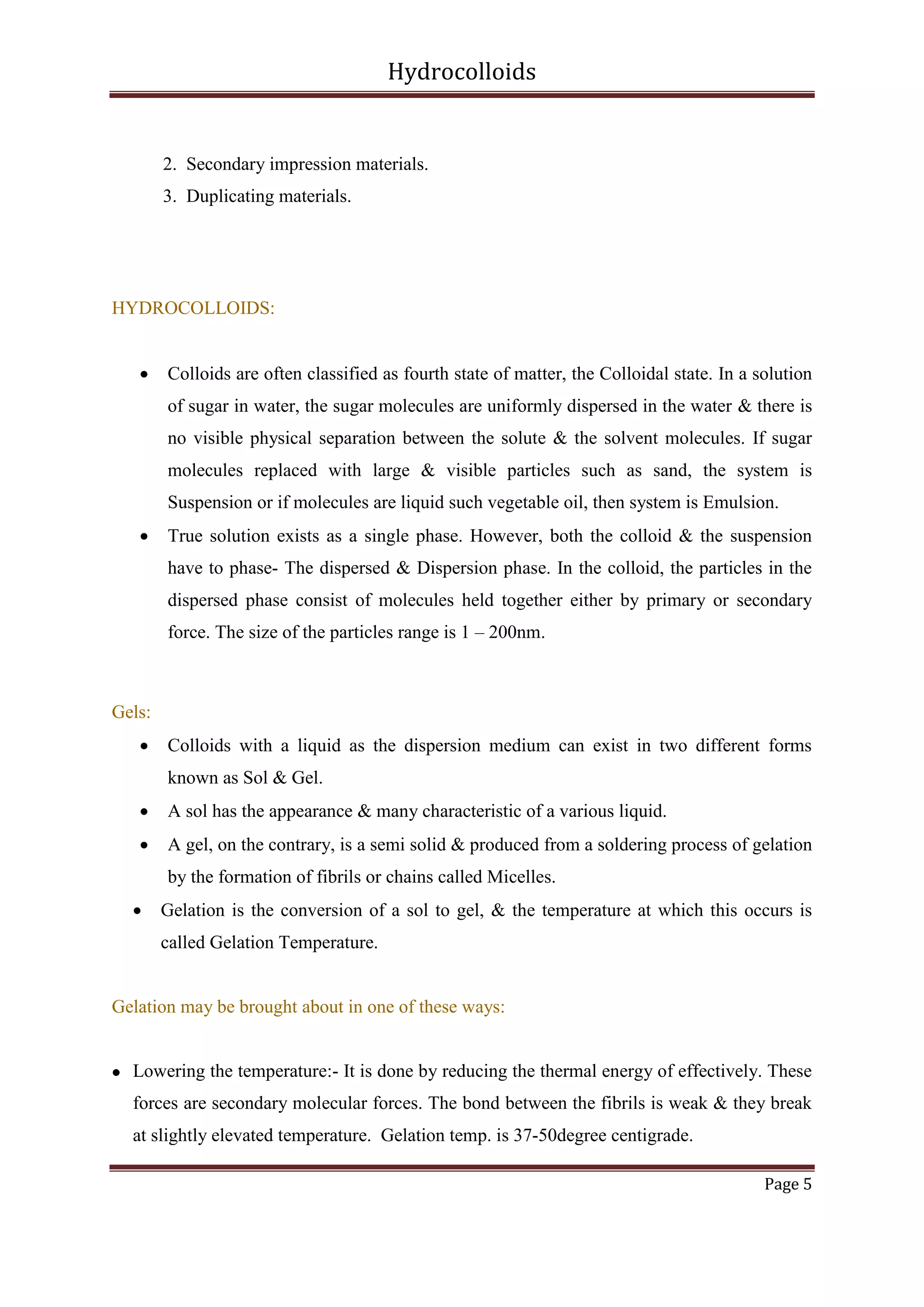 Hydrocolloids

2. Secondary impression materials.
3. Duplicating materials.

HYDROCOLLOIDS:


Colloids are often classified as fourth state of matter, the Colloidal state. In a solution
of sugar in water, the sugar molecules are uniformly dispersed in the water & there is
no visible physical separation between the solute & the solvent molecules. If sugar
molecules replaced with large & visible particles such as sand, the system is
Suspension or if molecules are liquid such vegetable oil, then system is Emulsion.



True solution exists as a single phase. However, both the colloid & the suspension
have to phase- The dispersed & Dispersion phase. In the colloid, the particles in the
dispersed phase consist of molecules held together either by primary or secondary
force. The size of the particles range is 1 – 200nm.

Gels:


Colloids with a liquid as the dispersion medium can exist in two different forms
known as Sol & Gel.



A sol has the appearance & many characteristic of a various liquid.



A gel, on the contrary, is a semi solid & produced from a soldering process of gelation
by the formation of fibrils or chains called Micelles.



Gelation is the conversion of a sol to gel, & the temperature at which this occurs is
called Gelation Temperature.

Gelation may be brought about in one of these ways:



Lowering the temperature:- It is done by reducing the thermal energy of effectively. These
forces are secondary molecular forces. The bond between the fibrils is weak & they break
at slightly elevated temperature. Gelation temp. is 37-50degree centigrade.
Page 5

 
