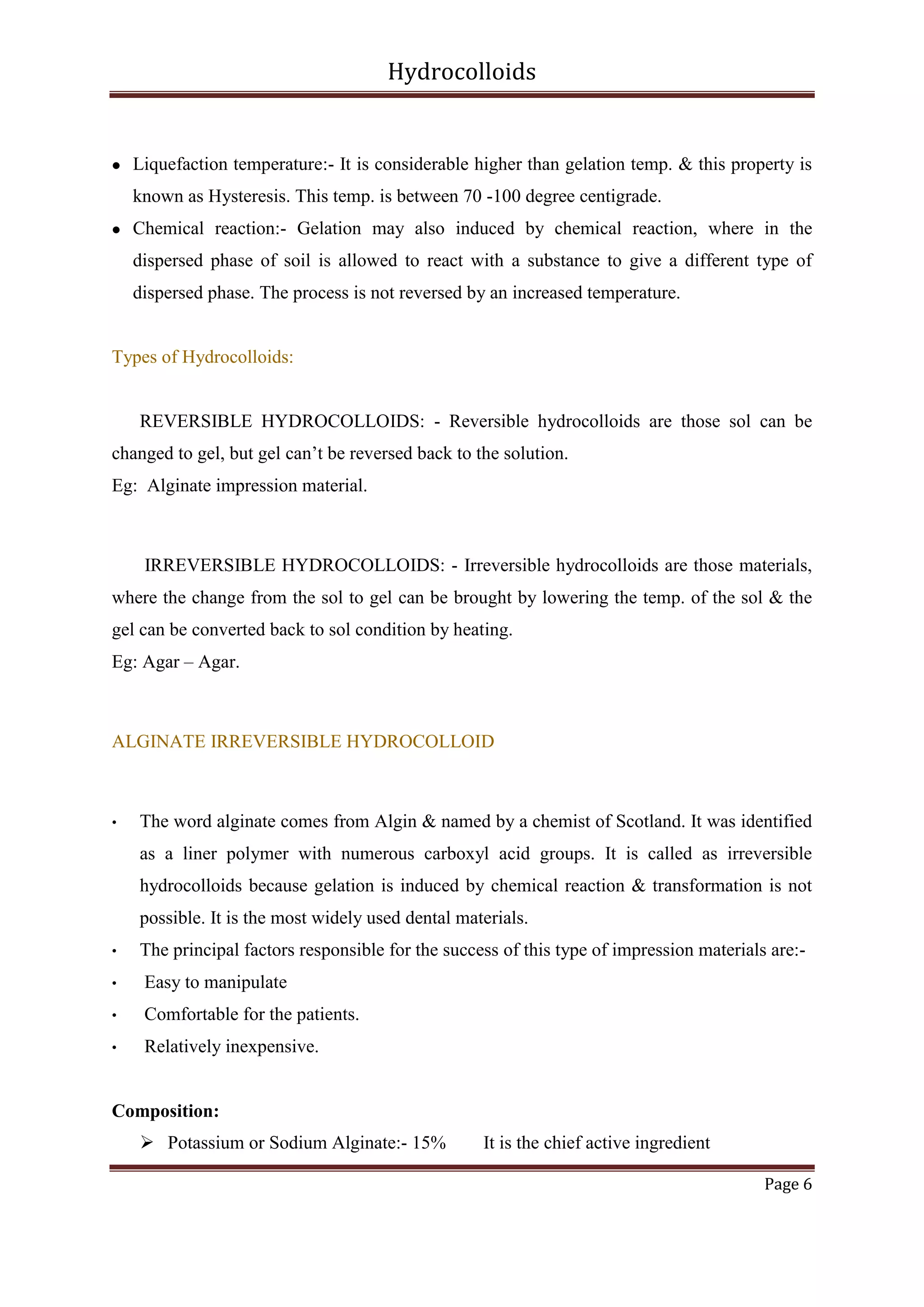 Hydrocolloids



Liquefaction temperature:- It is considerable higher than gelation temp. & this property is
known as Hysteresis. This temp. is between 70 -100 degree centigrade.



Chemical reaction:- Gelation may also induced by chemical reaction, where in the
dispersed phase of soil is allowed to react with a substance to give a different type of
dispersed phase. The process is not reversed by an increased temperature.

Types of Hydrocolloids:

REVERSIBLE HYDROCOLLOIDS: - Reversible hydrocolloids are those sol can be
changed to gel, but gel can’t be reversed back to the solution.
Eg: Alginate impression material.

IRREVERSIBLE HYDROCOLLOIDS: - Irreversible hydrocolloids are those materials,
where the change from the sol to gel can be brought by lowering the temp. of the sol & the
gel can be converted back to sol condition by heating.
Eg: Agar – Agar.

ALGINATE IRREVERSIBLE HYDROCOLLOID

•

The word alginate comes from Algin & named by a chemist of Scotland. It was identified
as a liner polymer with numerous carboxyl acid groups. It is called as irreversible
hydrocolloids because gelation is induced by chemical reaction & transformation is not
possible. It is the most widely used dental materials.

•

The principal factors responsible for the success of this type of impression materials are:-

•

Easy to manipulate

•

Comfortable for the patients.

•

Relatively inexpensive.

Composition:
 Potassium or Sodium Alginate:- 15%

It is the chief active ingredient
Page 6

 