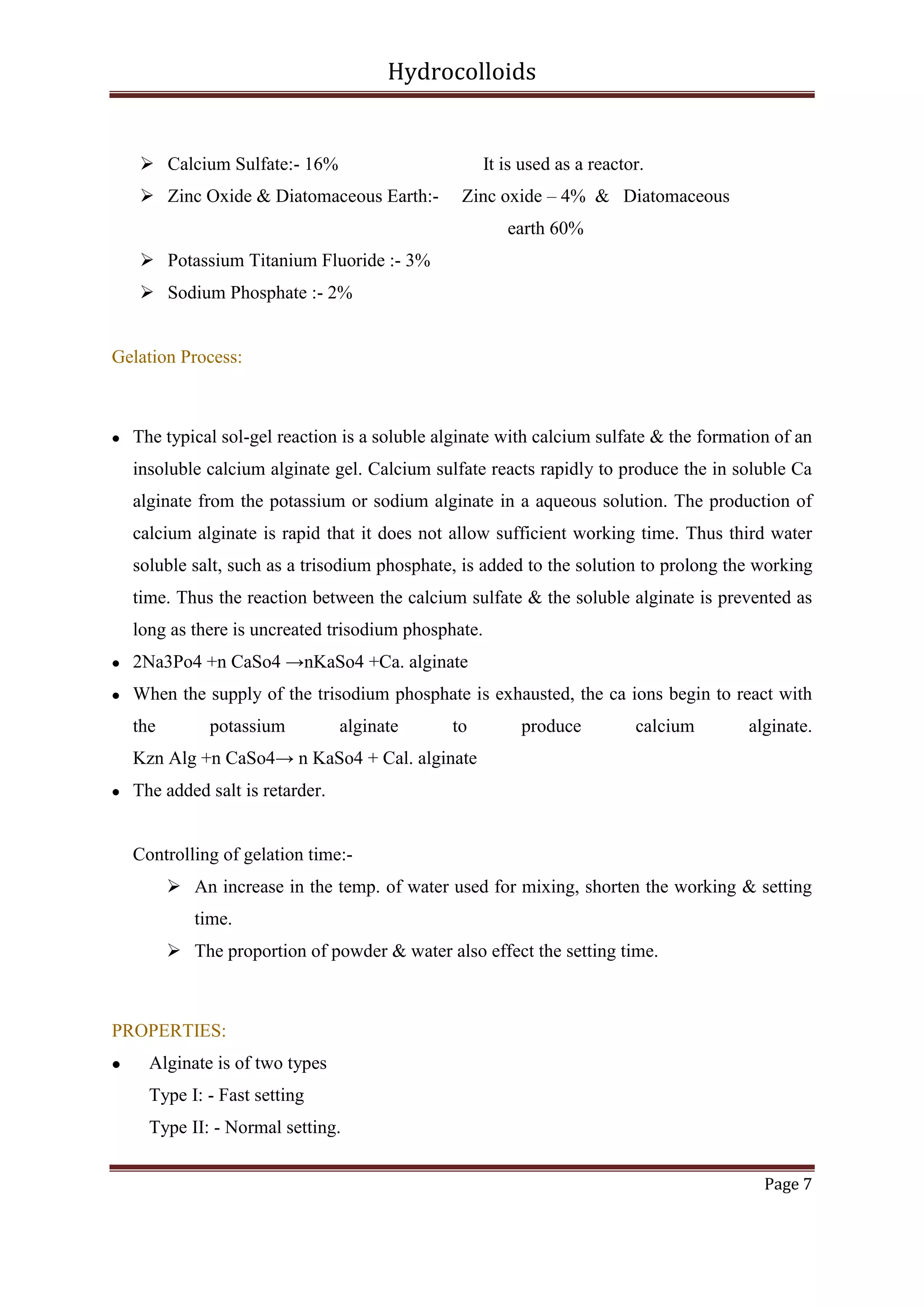 Hydrocolloids

 Calcium Sulfate:- 16%

It is used as a reactor.

 Zinc Oxide & Diatomaceous Earth:-

Zinc oxide – 4% & Diatomaceous
earth 60%

 Potassium Titanium Fluoride :- 3%
 Sodium Phosphate :- 2%

Gelation Process:



The typical sol-gel reaction is a soluble alginate with calcium sulfate & the formation of an
insoluble calcium alginate gel. Calcium sulfate reacts rapidly to produce the in soluble Ca
alginate from the potassium or sodium alginate in a aqueous solution. The production of
calcium alginate is rapid that it does not allow sufficient working time. Thus third water
soluble salt, such as a trisodium phosphate, is added to the solution to prolong the working
time. Thus the reaction between the calcium sulfate & the soluble alginate is prevented as
long as there is uncreated trisodium phosphate.



2Na3Po4 +n CaSo4 →nKaSo4 +Ca. alginate



When the supply of the trisodium phosphate is exhausted, the ca ions begin to react with
the

potassium

alginate

to

produce

calcium

alginate.

Kzn Alg +n CaSo4→ n KaSo4 + Cal. alginate


The added salt is retarder.

Controlling of gelation time: An increase in the temp. of water used for mixing, shorten the working & setting
time.
 The proportion of powder & water also effect the setting time.

PROPERTIES:


Alginate is of two types
Type I: - Fast setting
Type II: - Normal setting.
Page 7

 