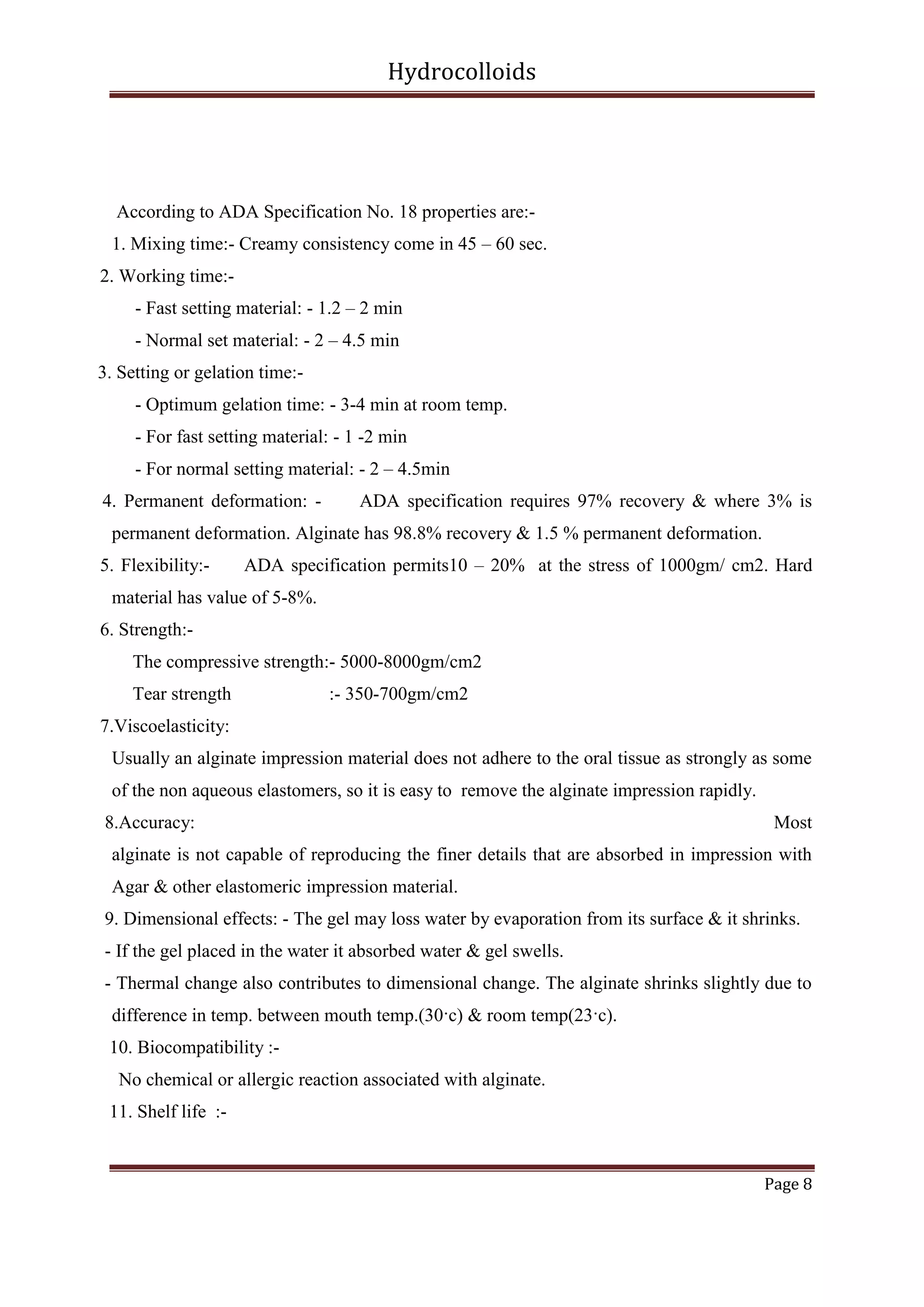 Hydrocolloids

According to ADA Specification No. 18 properties are:1. Mixing time:- Creamy consistency come in 45 – 60 sec.
2. Working time:- Fast setting material: - 1.2 – 2 min
- Normal set material: - 2 – 4.5 min
3. Setting or gelation time:- Optimum gelation time: - 3-4 min at room temp.
- For fast setting material: - 1 -2 min
- For normal setting material: - 2 – 4.5min
4. Permanent deformation: -

ADA specification requires 97% recovery & where 3% is

permanent deformation. Alginate has 98.8% recovery & 1.5 % permanent deformation.
5. Flexibility:-

ADA specification permits10 – 20% at the stress of 1000gm/ cm2. Hard

material has value of 5-8%.
6. Strength:The compressive strength:- 5000-8000gm/cm2
Tear strength

:- 350-700gm/cm2

7.Viscoelasticity:
Usually an alginate impression material does not adhere to the oral tissue as strongly as some
of the non aqueous elastomers, so it is easy to remove the alginate impression rapidly.
8.Accuracy:

Most

alginate is not capable of reproducing the finer details that are absorbed in impression with
Agar & other elastomeric impression material.
9. Dimensional effects: - The gel may loss water by evaporation from its surface & it shrinks.
- If the gel placed in the water it absorbed water & gel swells.
- Thermal change also contributes to dimensional change. The alginate shrinks slightly due to
difference in temp. between mouth temp.(30·c) & room temp(23·c).
10. Biocompatibility :No chemical or allergic reaction associated with alginate.
11. Shelf life :-

Page 8

 