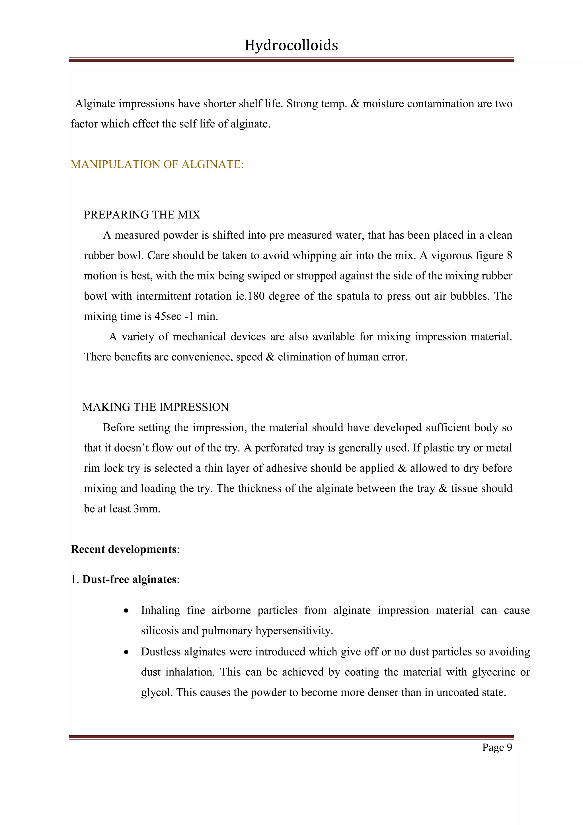 Hydrocolloids

Alginate impressions have shorter shelf life. Strong temp. & moisture contamination are two
factor which effect the self life of alginate.

MANIPULATION OF ALGINATE:

PREPARING THE MIX
A measured powder is shifted into pre measured water, that has been placed in a clean
rubber bowl. Care should be taken to avoid whipping air into the mix. A vigorous figure 8
motion is best, with the mix being swiped or stropped against the side of the mixing rubber
bowl with intermittent rotation ie.180 degree of the spatula to press out air bubbles. The
mixing time is 45sec -1 min.
A variety of mechanical devices are also available for mixing impression material.
There benefits are convenience, speed & elimination of human error.

MAKING THE IMPRESSION
Before setting the impression, the material should have developed sufficient body so
that it doesn’t flow out of the try. A perforated tray is generally used. If plastic try or metal
rim lock try is selected a thin layer of adhesive should be applied & allowed to dry before
mixing and loading the try. The thickness of the alginate between the tray & tissue should
be at least 3mm.

Recent developments:
1. Dust-free alginates:


Inhaling fine airborne particles from alginate impression material can cause
silicosis and pulmonary hypersensitivity.



Dustless alginates were introduced which give off or no dust particles so avoiding
dust inhalation. This can be achieved by coating the material with glycerine or
glycol. This causes the powder to become more denser than in uncoated state.

Page 9

 