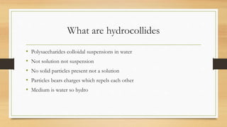 What are hydrocollides
• Polysaccharides colloidal suspensions in water
• Not solution not suspension
• No solid particles present not a solution
• Particles bears charges which repels each other
• Medium is water so hydro
 