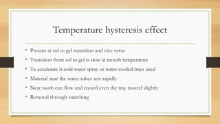 Temperature hysteresis effect
• Present at sol to gel transition and vice versa
• Transition from sol to gel is slow at mouth temperature
• To accelerate it cold water spray or water-cooled trays used
• Material near the water tubes sets rapidly
• Near tooth can flow and record even the tray moved slightly
• Removal through snatching
 