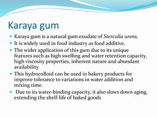 Karaya gum
 Karaya gum is a natural gum exudate of Sterculia urens,
 It is widely used in food industry as food additive.
 The wider application of this gum due to its unique
features such as high swelling and water retention capacity,
high viscosity properties, inherent nature and abundant
availability
 This hydrocolloid can be used in bakery products for
improve tolerance to variations in water addition and
mixing time.
 Due to its water-binding capacity, it also slows down aging,
extending the shelf-life of baked goods
 