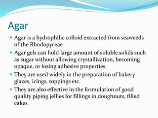 Agar
 Agar is a hydrophilic colloid extracted from seaweeds
of the Rhodopyceae
 Agar gels can hold large amount of soluble solids such
as sugar without allowing crystallization, becoming
opaque, or losing adhesive properties.
 They are used widely in the preparation of bakery
glazes, icings, toppings etc.
 They are also effective in the formulation of good
quality piping jellies for fillings in doughnuts, filled
cakes
 
