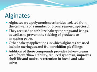 Alginates
 Alginates are a polyuronic saccharides isolated from
the cell walls of a number of brown seaweed species .T
 They are used to stabilize bakery toppings and icings,
as well as to prevent the sticking of products to
wrapping paper.
 Other bakery applications in which alginates are used
include meringues and fruit or chiffon pie fillings
 Addition of these compounds provides bakery cream
with freeze/thaw stability, reduced syneresis, improves
shelf life and moisture retention in bread and cake
mixes
 