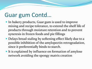 Guar gum Contd…
 In bakery products, Guar gum is used to improve
mixing and recipe tolerance, to extend the shelf life of
products through moisture retention and to prevent
syneresis in frozen foods and pie fillings
 Delays bread staling by softening effect likely due to a
possible inhibition of the amylopectin retrogradation,
since it preferentially binds to starch.
 It is explained by influence on formation of amylose
network avoiding the spongy matrix creation
 