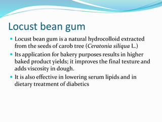 Locust bean gum
 Locust bean gum is a natural hydrocolloid extracted
from the seeds of carob tree (Ceratonia siliqua L.)
 Its application for bakery purposes results in higher
baked product yields; it improves the final texture and
adds viscosity in dough.
 It is also effective in lowering serum lipids and in
dietary treatment of diabetics
 
