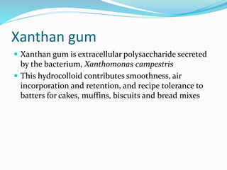 Xanthan gum
 Xanthan gum is extracellular polysaccharide secreted
by the bacterium, Xanthomonas campestris
 This hydrocolloid contributes smoothness, air
incorporation and retention, and recipe tolerance to
batters for cakes, muffins, biscuits and bread mixes
 