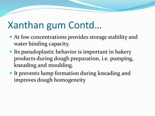 Xanthan gum Contd…
 At low concentrations provides storage stability and
water binding capacity.
 Its pseudoplastic behavior is important in bakery
products during dough preparation, i.e. pumping,
kneading and moulding.
 It prevents lump formation during kneading and
improves dough homogeneity
 