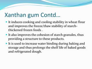 Xanthan gum Contd…
 It induces cooking and cooling stability in wheat flour
and improves the freeze/thaw stability of starch-
thickened frozen foods .
 It also improves the cohesion of starch granules, thus
providing a structure to these products.
 It is used to increase water binding during baking and
storage and thus prolongs the shelf life of baked goods
and refrigerated dough.
 