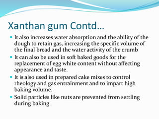 Xanthan gum Contd…
 It also increases water absorption and the ability of the
dough to retain gas, increasing the specific volume of
the final bread and the water activity of the crumb
 It can also be used in soft baked goods for the
replacement of egg white content without affecting
appearance and taste.
 It is also used in prepared cake mixes to control
rheology and gas entrainment and to impart high
baking volume.
 Solid particles like nuts are prevented from settling
during baking
 