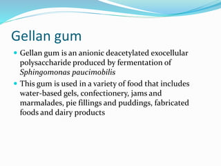 Gellan gum
 Gellan gum is an anionic deacetylated exocellular
polysaccharide produced by fermentation of
Sphingomonas paucimobilis
 This gum is used in a variety of food that includes
water-based gels, confectionery, jams and
marmalades, pie fillings and puddings, fabricated
foods and dairy products
 