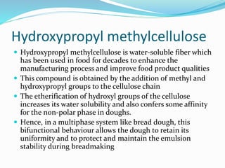 Hydroxypropyl methylcellulose
 Hydroxypropyl methylcellulose is water-soluble fiber which
has been used in food for decades to enhance the
manufacturing process and improve food product qualities
 This compound is obtained by the addition of methyl and
hydroxypropyl groups to the cellulose chain
 The etherification of hydroxyl groups of the cellulose
increases its water solubility and also confers some affinity
for the non-polar phase in doughs.
 Hence, in a multiphase system like bread dough, this
bifunctional behaviour allows the dough to retain its
uniformity and to protect and maintain the emulsion
stability during breadmaking
 