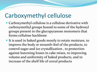 Carboxymethyl cellulose
 Carboxymethyl cellulose is a cellulose derivative with
carboxymethyl groups bound to some of the hydroxyl
groups present in the glucopyranose monomers that
forms cellulose backbone
 It is used in baked goods mostly to retain moisture, to
improve the body or mounth-feel of the products, to
control sugar and ice crystallization , to protection
against leavening losses in cake mixes, to improving
volume and uniformity of baked products, and to
increase of the shelf life of cereal products
 