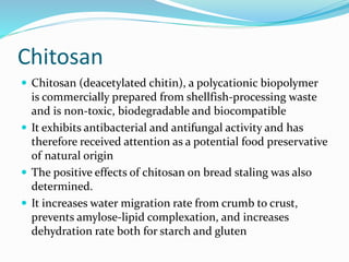 Chitosan
 Chitosan (deacetylated chitin), a polycationic biopolymer
is commercially prepared from shellfish-processing waste
and is non-toxic, biodegradable and biocompatible
 It exhibits antibacterial and antifungal activity and has
therefore received attention as a potential food preservative
of natural origin
 The positive effects of chitosan on bread staling was also
determined.
 It increases water migration rate from crumb to crust,
prevents amylose-lipid complexation, and increases
dehydration rate both for starch and gluten
 