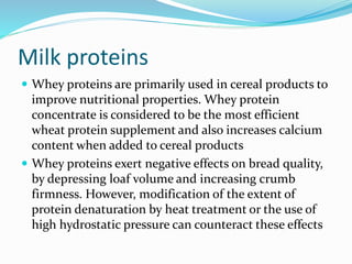 Milk proteins
 Whey proteins are primarily used in cereal products to
improve nutritional properties. Whey protein
concentrate is considered to be the most efficient
wheat protein supplement and also increases calcium
content when added to cereal products
 Whey proteins exert negative effects on bread quality,
by depressing loaf volume and increasing crumb
firmness. However, modification of the extent of
protein denaturation by heat treatment or the use of
high hydrostatic pressure can counteract these effects
 