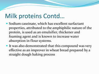 Milk proteins Contd…
 Sodium caseinate, which has excellent surfactant
properties, attributed to the amphiphilic nature of the
protein, is used as an emulsifier, thickener and
foaming agent and is known to increase water
absorption in flour systems.
 It was also demonstrated that this compound was very
effective as an improver in wheat bread prepared by a
straight dough baking process
 