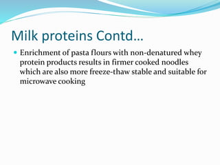 Milk proteins Contd…
 Enrichment of pasta flours with non-denatured whey
protein products results in firmer cooked noodles
which are also more freeze-thaw stable and suitable for
microwave cooking
 