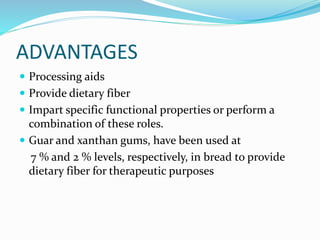 ADVANTAGES
 Processing aids
 Provide dietary fiber
 Impart specific functional properties or perform a
combination of these roles.
 Guar and xanthan gums, have been used at
7 % and 2 % levels, respectively, in bread to provide
dietary fiber for therapeutic purposes
 