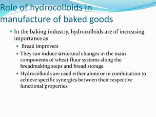 Role of hydrocolloids in
manufacture of baked goods
 In the baking industry, hydrocolloids are of increasing
importance as
 Bread improvers
 They can induce structural changes in the main
components of wheat flour systems along the
breadmaking steps and bread storage
 Hydrocolloids are used either alone or in combination to
achieve specific synergies between their respective
functional properties
 