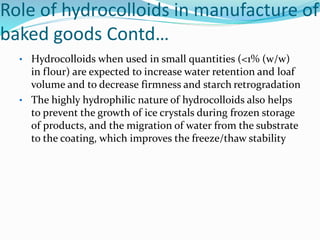 Role of hydrocolloids in manufacture of
baked goods Contd…
• Hydrocolloids when used in small quantities (<1% (w/w)
in flour) are expected to increase water retention and loaf
volume and to decrease firmness and starch retrogradation
• The highly hydrophilic nature of hydrocolloids also helps
to prevent the growth of ice crystals during frozen storage
of products, and the migration of water from the substrate
to the coating, which improves the freeze/thaw stability
 