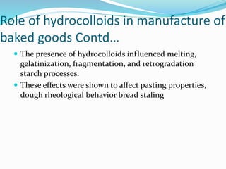 Role of hydrocolloids in manufacture of
baked goods Contd…
 The presence of hydrocolloids influenced melting,
gelatinization, fragmentation, and retrogradation
starch processes.
 These effects were shown to affect pasting properties,
dough rheological behavior bread staling
 