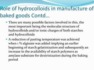 Role of hydrocolloids in manufacture of
baked goods Contd…
 There are many possible factors involved in this, the
most important being the molecular structure of
hydrocolloids and/or ionic charges of both starches
and hydrocolloids
 A reduction of pasting temperature was achieved
when 1 % alginate was added implying an earlier
beginning of starch gelatinization and subsequently an
increase in the availability of starch polymers as
amylase substrate for dextrinization during the baking
period
 