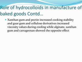 Role of hydrocolloids in manufacture of
baked goods Contd…
 Xanthan gum and pectin increased cooking stability
and guar gum and cellulose derivatives increased
viscosity values during cooling while alginate, xanthan
gum and carrageenan showed the opposite effect
 