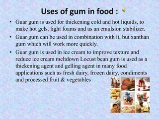 Uses of gum in food :
• Guar gum is used for thickening cold and hot liquids, to
make hot gels, light foams and as an emulsion stabilizer.
• Guar gum can be used in combination with it, but xanthan
gum which will work more quickly.
• Guar gum is used in ice cream to improve texture and
reduce ice cream meltdown Locust bean gum is used as a
thickening agent and gelling agent in many food
applications such as fresh dairy, frozen dairy, condiments
and processed fruit & vegetables
 
