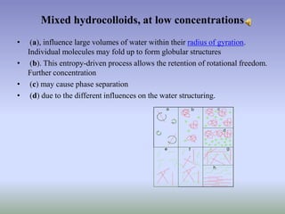 Mixed hydrocolloids, at low concentrations
• (a), influence large volumes of water within their radius of gyration.
Individual molecules may fold up to form globular structures
• (b). This entropy-driven process allows the retention of rotational freedom.
Further concentration
• (c) may cause phase separation
• (d) due to the different influences on the water structuring.
 