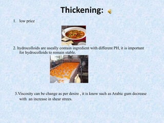 Thickening:
1. low price
2. hydrocolloids are useally contain ingredient with different PH, it is important
for hydrocolloids to remain stable.
3.Viscosity can be change as per desire , it is know such as Arabic gum decrease
with an increase in shear strees.
 