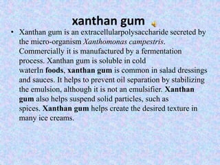 xanthan gum
• Xanthan gum is an extracellularpolysaccharide secreted by
the micro-organism Xanthomonas campestris.
Commercially it is manufactured by a fermentation
process. Xanthan gum is soluble in cold
waterIn foods, xanthan gum is common in salad dressings
and sauces. It helps to prevent oil separation by stabilizing
the emulsion, although it is not an emulsifier. Xanthan
gum also helps suspend solid particles, such as
spices. Xanthan gum helps create the desired texture in
many ice creams.
 