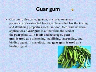 Guar gum
• Guar gum, also called guaran, is a galactomannan
polysaccharide extracted from guar beans that has thickening
and stabilizing properties useful in food, feed, and industrial
applications. Guar gum is a fiber from the seed of
the guar plant. ... In foods and beverages, guar
gum is used as a thickening, stabilizing, suspending, and
binding agent. In manufacturing, guar gum is used as a
binding agent
 