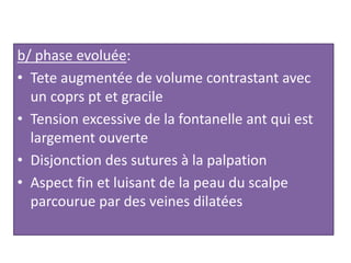 b/ phase evoluée:
• Tete augmentée de volume contrastant avec
un coprs pt et gracile
• Tension excessive de la fontanelle ant qui est
largement ouverte
• Disjonction des sutures à la palpation
• Aspect fin et luisant de la peau du scalpe
parcourue par des veines dilatées
 