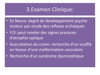3.Examen Clinique:
• Ex Neuro: degré de developpement psycho
moteur par etude des reflexes archaiques
• F.O: peut reveler des signes precoces
d’atrophie optique
• Auscultation du crane: recherche d’un souffle
en faveur d’une malformation vasculaire
• Recherche d’un syndrome dysmorphique
 