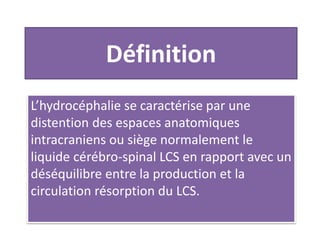 Définition
L’hydrocéphalie se caractérise par une
distention des espaces anatomiques
intracraniens ou siège normalement le
liquide cérébro-spinal LCS en rapport avec un
déséquilibre entre la production et la
circulation résorption du LCS.
 