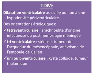 TDM:
Dilatation ventriculaire associée ou non à une
hypodensité périventriculaire.
Des orientations étiologiques:
tétraventriculaire : arachnoïdite d’origine
infectieuse ou post hémorragie méningée
tri ventriculaire : sténose, tumeur de
l’acqueduc du mésencéphale, anévrisme de
l’ampoule de Galien
uni ou biventriculaire : kyste colloïde, tumeur
thalamique
 
